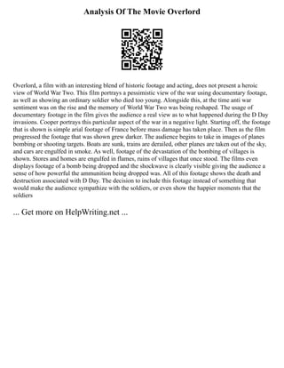 Analysis Of The Movie Overlord
Overlord, a film with an interesting blend of historic footage and acting, does not present a heroic
view of World War Two. This film portrays a pessimistic view of the war using documentary footage,
as well as showing an ordinary soldier who died too young. Alongside this, at the time anti war
sentiment was on the rise and the memory of World War Two was being reshaped. The usage of
documentary footage in the film gives the audience a real view as to what happened during the D Day
invasions. Cooper portrays this particular aspect of the war in a negative light. Starting off, the footage
that is shown is simple arial footage of France before mass damage has taken place. Then as the film
progressed the footage that was shown grew darker. The audience begins to take in images of planes
bombing or shooting targets. Boats are sunk, trains are derailed, other planes are taken out of the sky,
and cars are engulfed in smoke. As well, footage of the devastation of the bombing of villages is
shown. Stores and homes are engulfed in flames, ruins of villages that once stood. The films even
displays footage of a bomb being dropped and the shockwave is clearly visible giving the audience a
sense of how powerful the ammunition being dropped was. All of this footage shows the death and
destruction associated with D Day. The decision to include this footage instead of something that
would make the audience sympathize with the soldiers, or even show the happier moments that the
soldiers
... Get more on HelpWriting.net ...
 