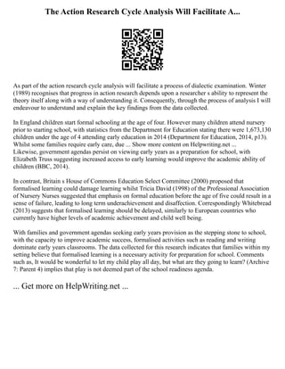 The Action Research Cycle Analysis Will Facilitate A...
As part of the action research cycle analysis will facilitate a process of dialectic examination. Winter
(1989) recognises that progress in action research depends upon a researcher s ability to represent the
theory itself along with a way of understanding it. Consequently, through the process of analysis I will
endeavour to understand and explain the key findings from the data collected.
In England children start formal schooling at the age of four. However many children attend nursery
prior to starting school, with statistics from the Department for Education stating there were 1,673,130
children under the age of 4 attending early education in 2014 (Department for Education, 2014, p13).
Whilst some families require early care, due ... Show more content on Helpwriting.net ...
Likewise, government agendas persist on viewing early years as a preparation for school, with
Elizabeth Truss suggesting increased access to early learning would improve the academic ability of
children (BBC, 2014).
In contrast, Britain s House of Commons Education Select Committee (2000) proposed that
formalised learning could damage learning whilst Tricia David (1998) of the Professional Association
of Nursery Nurses suggested that emphasis on formal education before the age of five could result in a
sense of failure, leading to long term underachievement and disaffection. Correspondingly Whitebread
(2013) suggests that formalised learning should be delayed, similarly to European countries who
currently have higher levels of academic achievement and child well being.
With families and government agendas seeking early years provision as the stepping stone to school,
with the capacity to improve academic success, formalised activities such as reading and writing
dominate early years classrooms. The data collected for this research indicates that families within my
setting believe that formalised learning is a necessary activity for preparation for school. Comments
such as, It would be wonderful to let my child play all day, but what are they going to learn? (Archive
7: Parent 4) implies that play is not deemed part of the school readiness agenda.
... Get more on HelpWriting.net ...
 