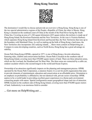 Hong Kong Tourism
The destination I would like to choose and provide an overview is Hong Kong. Hong Kong is one of
the two special administrative regions of the People s Republic of China; the other is Macau. Hong
Kong is situated on the southeast coast of China at the mouth of the Pearl River facing the South
China Sea. Covering an area of 1,104 square kilometers (425 square miles), the territory is made up of
Hong Kong Island, the Kowloon Peninsula and the New Territories. At the core is Victoria Harbour,
which separates Hong Kong Island from Kowloon and beyond that, the New Territories that runs up to
the boundary with Mainland China. As well as making up the bulk of Hong Kong s land mass, the
New Territories also incorporates 262 outlying islands, ... Show more content on Helpwriting.net ...
Compare to some developing countries, such as North Korea, Hong Kong has a great advantage on
stability.
Ocean Park Hong Kong (OPHK), opened in 1977, is one of Hong Kong s favorite attractions,
featuring rides, exhibits and conservation facilities. Ocean Park is located on the southern side of
Hong Kong Island, covering more than 870,000 square meters of land. There are three attraction areas,
which are the Lowland, the Headland and Tai Shue Wan. The three areas are connected by a cable car,
outdoor escalator which is the second longest in the world and Ocean Express.
Ownership of an attraction significantly impacts on the planning and management process. OPHK
operated by the Ocean Park Corporation, a statutory board, it is a not for profit organization that aims
to provide elements of entertainment, education and conservation at an affordable price. Orientation is
an emphasis on profitability is affiliated to, but not identical with, private sector ownership. OPHK
aspires to be a world leader in providing excellent guest experiences in a theme park environment
connecting people with nature. Spatial configuration means geographical shape and size of attraction.
OPHK located on the southern side of Hong Kong Island, covering more than 870,000 square meters
of land. Authenticity is an enormous field to consider
... Get more on HelpWriting.net ...
 