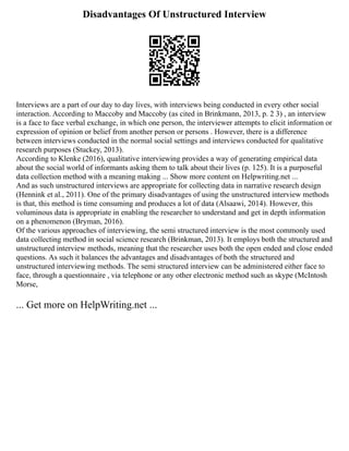 Disadvantages Of Unstructured Interview
Interviews are a part of our day to day lives, with interviews being conducted in every other social
interaction. According to Maccoby and Maccoby (as cited in Brinkmann, 2013, p. 2 3) , an interview
is a face to face verbal exchange, in which one person, the interviewer attempts to elicit information or
expression of opinion or belief from another person or persons . However, there is a difference
between interviews conducted in the normal social settings and interviews conducted for qualitative
research purposes (Stuckey, 2013).
According to Klenke (2016), qualitative interviewing provides a way of generating empirical data
about the social world of informants asking them to talk about their lives (p. 125). It is a purposeful
data collection method with a meaning making ... Show more content on Helpwriting.net ...
And as such unstructured interviews are appropriate for collecting data in narrative research design
(Hennink et al., 2011). One of the primary disadvantages of using the unstructured interview methods
is that, this method is time consuming and produces a lot of data (Alsaawi, 2014). However, this
voluminous data is appropriate in enabling the researcher to understand and get in depth information
on a phenomenon (Bryman, 2016).
Of the various approaches of interviewing, the semi structured interview is the most commonly used
data collecting method in social science research (Brinkman, 2013). It employs both the structured and
unstructured interview methods, meaning that the researcher uses both the open ended and close ended
questions. As such it balances the advantages and disadvantages of both the structured and
unstructured interviewing methods. The semi structured interview can be administered either face to
face, through a questionnaire , via telephone or any other electronic method such as skype (McIntosh
Morse,
... Get more on HelpWriting.net ...
 