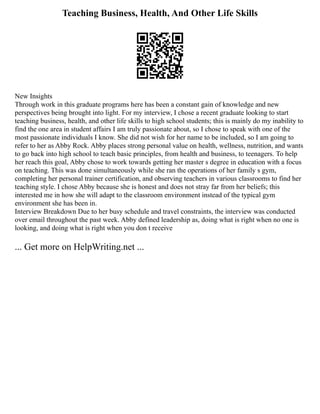 Teaching Business, Health, And Other Life Skills
New Insights
Through work in this graduate programs here has been a constant gain of knowledge and new
perspectives being brought into light. For my interview, I chose a recent graduate looking to start
teaching business, health, and other life skills to high school students; this is mainly do my inability to
find the one area in student affairs I am truly passionate about, so I chose to speak with one of the
most passionate individuals I know. She did not wish for her name to be included, so I am going to
refer to her as Abby Rock. Abby places strong personal value on health, wellness, nutrition, and wants
to go back into high school to teach basic principles, from health and business, to teenagers. To help
her reach this goal, Abby chose to work towards getting her master s degree in education with a focus
on teaching. This was done simultaneously while she ran the operations of her family s gym,
completing her personal trainer certification, and observing teachers in various classrooms to find her
teaching style. I chose Abby because she is honest and does not stray far from her beliefs; this
interested me in how she will adapt to the classroom environment instead of the typical gym
environment she has been in.
Interview Breakdown Due to her busy schedule and travel constraints, the interview was conducted
over email throughout the past week. Abby defined leadership as, doing what is right when no one is
looking, and doing what is right when you don t receive
... Get more on HelpWriting.net ...
 
