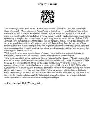 Trophy Hunting
Two months ago, moral panic hit the US when once obscure African lion, Cecil, met a seemingly
illegal slaughter by Minnesota dentist Walter Palmer at Zimbabwe s Hwange National Park, a short
distance of about 8,000 miles from Miami, Florida. Cecil, an unique and beloved lion with black
mane, was illegal murdered when Palmer, a trophy hunter, reportedly paid Zimbabwean guides for the
opportunity to slaughter the creature inside the park, using a carcass to lure him out (Walters, 2015).
Although lions are typically one of the species that can be legally hunted, outraged people across the
world are wondering when the African government will do something about the concerns of lions
becoming extinct unlike and unimportant to how 99 percent of currently threatened species are at risk
from human activities, primarily those driving habitat loss, introduction of exotic species, and global
warming (The Extinction Crisis),
While Zimbabwe has more pressing issues of poverty with a fragile food and nutrition security
(Overview), the lion stands out the most; ... Show more content on Helpwriting.net ...
These grotesque acts of trophy hunting can be easily stopped by the citizens of African countries, but
they are too busy with the pervasive corruption that is prevalent in their country (Duckworth, 2004b)
to realize it. It s not as if South Africa has the largest hunting industry in terms of numbers of
operators, visiting hunters, animals shot and revenues generated (Lindsey et al. 1997 2006), while
Kenya itself lost an estimated $20 40 million a year in lost revenues when trophy hunting was banned
(Elliott and Mwangi, 1998; Hurt and Ravn, 2000). While we rear our righteous head to this horrid
reveal of immorality, we should lead Africa in our American ways of incorruptibility that is not at all
tained by the recent trend of ag gag bills that makes it impossible for activists to expose industrial
animal operations via media or undercover investigation (Runyon,
... Get more on HelpWriting.net ...
 
