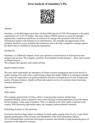 Swot Analysis of Sainsbury’s Plc.
Abstract
Sainsbury s is the third largest store chain inUKand 80th placed in FTSE 100 companies with market
capitalisation of £ 5,457.35 million. The essay employs SWOT analysis to assess the strengths,
opportunities, weaknesses and threats in relation to its strategy and operations in the UK and
international markets with reference to its retail business. The strengths and opportunities of the
company should be used to neutralise the weaknesses and to develop a competitive strategy against
the threats that are identified as facing the organisation.
Introduction
Sainsbury s is aUKbased company whose core operation is retail business in food and non food
products and services. The company s portfolio of investments include property ... Show more content
on Helpwriting.net ...
The company also operates store outlets inChina.
Quality human resource
The store chain understands the importance of human resource management and invests heavily in
quality training of its staff. It has a staff training college that admits 10000 of its colleagues annually.
As a result, the organisation was gold accredited by Investors in People due to its role in improving
quality of human resources. Quality staff provide superior services to customers hence increasing
customer satisfaction.
Opportunities
Wide market
The company opened stores in China, which is a fast growing economy and has huge
population.Beijing, where it opened its store outlets has huge working population to provide market
for the company s wide range of products. This is in addition to the store outlets it operates in the
country. With increasing supermarket space, the company reaches potential customers.
Performing economy in UK and China
Food prices that have huge impact on inflation are fairly stable, ranging from 4 to 6%, a sign which
indicates performance of the economy and affordability of the food commodities (Wood,
2012).ChinaandUKare second and sixth largest economies that translate to high purchasing power of
customers in the respective countries.
 