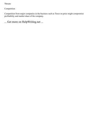 Threats
Competition
Competition from major companies in the business such as Tesco on price might compromise
profitability and market share of the company.
... Get more on HelpWriting.net ...
 