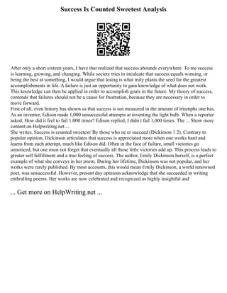 Success Is Counted Sweetest Analysis
After only a short sixteen years, I have that realized that success abounds everywhere. To me success
is learning, growing, and changing. While society tries to inculcate that success equals winning, or
being the best at something, I would argue that losing is what truly plants the seed for the greatest
accomplishments in life. A failure is just an opportunity to gain knowledge of what does not work.
This knowledge can then be applied in order to accomplish goals in the future. My theory of success,
contends that failures should not be a cause for frustration, because they are necessary in order to
move forward.
First of all, even history has shown us that success is not measured in the amount of triumphs one has.
As an inventor, Edison made 1,000 unsuccessful attempts at inventing the light bulb. When a reporter
asked, How did it feel to fail 1,000 times? Edison replied, I didn t fail 1,000 times. The ... Show more
content on Helpwriting.net ...
She writes, Success is counted sweetest/ By those who ne er succeed (Dickinson 1 2). Contrary to
popular opinion, Dickinson articulates that success is appreciated more when one works hard and
learns from each attempt, much like Edison did. Often in the face of failure, small victories go
unnoticed, but one must not forget that eventually all those little victories add up. This process leads to
greater self fulfillment and a true feeling of success. The author, Emily Dickinson herself, is a perfect
example of what she conveys in her poem. During her lifetime, Dickinson was not popular, and her
works were rarely published. By most accounts, this would mean Emily Dickinson, a world renowned
poet, was unsuccessful. However, present day opinions acknowledge that she succeeded in writing
enthralling poems. Her works are now celebrated and recognized as highly insightful and
... Get more on HelpWriting.net ...
 