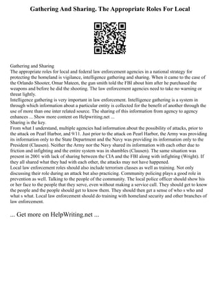 Gathering And Sharing. The Appropriate Roles For Local
Gathering and Sharing
The appropriate roles for local and federal law enforcement agencies in a national strategy for
protecting the homeland is vigilance, intelligence gathering and sharing. When it came to the case of
the Orlando Shooter, Omar Mateen, the gun smith told the FBI about him after he purchased the
weapons and before he did the shooting. The law enforcement agencies need to take no warning or
threat lightly.
Intelligence gathering is very important in law enforcement. Intelligence gathering is a system in
through which information about a particular entity is collected for the benefit of another through the
use of more than one inter related source. The sharing of this information from agency to agency
enhances ... Show more content on Helpwriting.net ...
Sharing is the key.
From what I understand, multiple agencies had information about the possibility of attacks, prior to
the attack on Pearl Harbor, and 9/11. Just prior to the attack on Pearl Harbor, the Army was providing
its information only to the State Department and the Navy was providing its information only to the
President (Clausen). Neither the Army nor the Navy shared its information with each other due to
friction and infighting and the entire system was in shambles (Clausen). The same situation was
present in 2001 with lack of sharing between the CIA and the FBI along with infighting (Wright). If
they all shared what they had with each other, the attacks may not have happened.
Local law enforcement roles should also include terrorism classes as well as training. Not only
discussing their role during an attack but also practicing. Community policing plays a good role in
prevention as well. Talking to the people of the community. The local police officer should show his
or her face to the people that they serve, even without making a service call. They should get to know
the people and the people should get to know them. They should then get a sense of who s who and
what s what. Local law enforcement should do training with homeland security and other branches of
law enforcement.
... Get more on HelpWriting.net ...
 