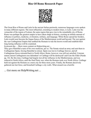 Rise Of Rome Research Paper
The Great Rise of Rome and Latin In the ancient Italian peninsula, numerous languages were spoken
in many different regions. The most influential, extending to modern times, is Latin. Latin was the
vernacular of the region of Latium; the same region that gave rise to the remarkable city of Rome.
Rome was perhaps the greatest empire to have taken shape in history, exerting an infinite amount of
influence in politics, medicine, civilization, military, and language. While Rome spread her borders,
Latin would soon become the lingua franca of the Mediterranean world and beyond. The war against
the vast Carthaginian Empire that enabled the Romans to rule the known world and establish their
long lasting influence will be examined.
In present day ... Show more content on Helpwriting.net ...
They gave Hannibal a taste of his own medicine, per se. The Senate raised an army and sent them to
Carthaginian Spain, forcing Hannibal to retreat. Spain was lost to Carthage forever, and all
Carthaginian forces retreated back to North Africa. Rome, however, was still not satisfied. Ceterum
autem censen Carthaginem esse delendum! or Carthage will be destroyed! said Cato the Elder (Nardo
pg. 32). By this time, Carthage had largely lost all her influence in the Mediterranean, and was
reduced to North Africa, until the final Punic war, when the Romans took over North Africa. Carthage
held out against the Romans as a mere city for three more years. Finally, the Romans decisively
gathered one last force, and breached Carthage s city walls. What ensued was a horrific
... Get more on HelpWriting.net ...
 