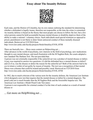 Essay about The Insanity Defense
Each state, and the District of Columbia, has its own statute outlining the standard for determining
whether a defendant is legally insane, therefore not responsible, at the time the crime is committed.
An insanity defense is based on the theory that most people can choose to follow the law; but a few
select persons cannot be held accountable because mental disease or disability deprives them of the
ability to make a rational / voluntary choice. Such individuals need special treatment as opposed to
prison; punishment is not likely to deter future antisocial conduct of these mentally diseased
individuals. Retrieved on 5/25/2010 from
http://www.law.umkc.edu/faculty/projects/ftrials/hinckley/EVOL.HTM
There are basically two ... Show more content on Helpwriting.net ...
After advances in the world of psychiatry, new interests in the field of psychology, new medications
thought to cure mental disease, and much frustration with the M Naghten Rule, the courts adopted a
new standard The Durham Test. The test provided that:
A person was not criminally responsible if the unlawful act was a product of mental disease or defect.
A jury was required to answer two questions: (1) did the defendant have a mental disease or defect?
and (2) if so, was the disease or defect the reason for the unlawful act? Both of the answers had to be
yes to return a verdict of not guilty by reason of insanity. The test was a recognition of that mental
illness was a disease that could be treated and possibly cured. Retrieved on 5/25/2010 from
http://www.law.umkc.edu/faculty/projects/ftrials/hinckley/EVOL.HTM
In 1962, due to much criticism of the various tests for the insanity defense, the American Law Institute
(ALI) designed a new test that requires that the mental disease or defect be a mental diagnosis. The
penal code test is much broader than the M Naghten Rule and the Irresistible Impulse test. The
American Law Institute s Model Penal Code Test states:
A person is not responsible for criminal conduct if at the time of such conduct as a result of mental
disease or
... Get more on HelpWriting.net ...
 