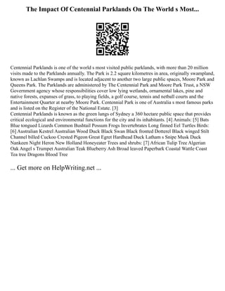 The Impact Of Centennial Parklands On The World s Most...
Centennial Parklands is one of the world s most visited public parklands, with more than 20 million
visits made to the Parklands annually. The Park is 2.2 square kilometres in area, originally swampland,
known as Lachlan Swamps and is located adjacent to another two large public spaces, Moore Park and
Queens Park. The Parklands are administered by The Centennial Park and Moore Park Trust, a NSW
Government agency whose responsibilities cover low lying wetlands, ornamental lakes, pine and
native forests, expanses of grass, to playing fields, a golf course, tennis and netball courts and the
Entertainment Quarter at nearby Moore Park. Centennial Park is one of Australia s most famous parks
and is listed on the Register of the National Estate. [3]
Centennial Parklands is known as the green lungs of Sydney a 360 hectare public space that provides
critical ecological and environmental functions for the city and its inhabitants. [4] Animals: [5] Bats
Blue tongued Lizards Common Bushtail Possum Frogs Invertebrates Long finned Eel Turtles Birds:
[6] Australian Kestrel Australian Wood Duck Black Swan Black fronted Dotterel Black winged Stilt
Channel billed Cuckoo Crested Pigeon Great Egret Hardhead Duck Latham s Snipe Musk Duck
Nankeen Night Heron New Holland Honeyeater Trees and shrubs: [7] African Tulip Tree Algerian
Oak Angel s Trumpet Australian Teak Blueberry Ash Broad leaved Paperbark Coastal Wattle Coast
Tea tree Dragons Blood Tree
... Get more on HelpWriting.net ...
 