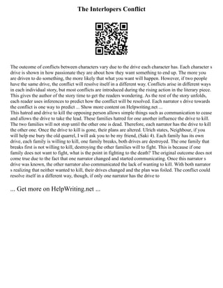 The Interlopers Conflict
The outcome of conflicts between characters vary due to the drive each character has. Each character s
drive is shown in how passionate they are about how they want something to end up. The more you
are driven to do something, the more likely that what you want will happen. However, if two people
have the same drive, the conflict will resolve itself in a different way. Conflicts arise in different ways
in each individual story, but most conflicts are introduced during the rising action in the literary piece.
This gives the author of the story time to get the readers wondering. As the rest of the story unfolds,
each reader uses inferences to predict how the conflict will be resolved. Each narrator s drive towards
the conflict is one way to predict ... Show more content on Helpwriting.net ...
This hatred and drive to kill the opposing person allows simple things such as communication to cease
and allows the drive to take the lead. These families hatred for one another influence the drive to kill.
The two families will not stop until the other one is dead. Therefore, each narrator has the drive to kill
the other one. Once the drive to kill is gone, their plans are altered. Ulrich states, Neighbour, if you
will help me bury the old quarrel, I will ask you to be my friend, (Saki 4). Each family has its own
drive, each family is willing to kill, one family breaks, both drives are destroyed. The one family that
breaks first is not willing to kill, destroying the other families will to fight. This is because if one
family does not want to fight, what is the point in fighting to the death? The original outcome does not
come true due to the fact that one narrator changed and started communicating. Once this narrator s
drive was known, the other narrator also communicated the lack of wanting to kill. With both narrator
s realizing that neither wanted to kill, their drives changed and the plan was foiled. The conflict could
resolve itself in a different way, though, if only one narrator has the drive to
... Get more on HelpWriting.net ...
 