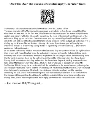 One Flew Over The Cuckoo s Nest Mcmurphy Character Traits
McMurphy s trickster characterization in One Flew Over the Cuckoo s Nest
The main character of McMurphy is often portrayed as a trickster in Ken Kesey s novel One Flew
Over the Cuckoo s Nest. In the first part, Chief Bromden sets the scene of the mental hospital to the
readers as it occurs right after McMurphy has entered the room of the mental ward to join all of the
other men, They spy on each other. Sometimes one man says something about himself that he didn t
aim to let slip, and one of his buddies at the table where he said it yawns and gets up and sidles over to
the big log book by the Nurses Station ... (Kesey 14). Just a few minutes ago, McMurphy has
introduced himself to everyone by saying that he is a gambling fool which already ... Show more
content on Helpwriting.net ...
In his mental institute no one has been allowed to leave and they are confined within the rigid walls of
their prison with Nurse Ratched being the authoritative person. McMurphy feels the fishing trip is
necessary as it allows the men and women to be prepared for the dangers of sea. This indirectly hints
that he wants to prepare them for the real world, in the middle of the sea where they have danger
lurking in all open corners and they had to fend for themselves. In part 4, the Big Nurse smiles and
talks about McMurphy, Crazy like a fox... I believe that is what you re trying to say about Mr.
McMurphy. This is during the scene in which all the individuals in the mental asylum gather together
and tell each other funny stories and that s when they ask what makes McMurphy tick. Nurse Ratched
then elaborates by stating that McMurphy isn t doing anything for anybody until he s getting
something out of it. Nurse Ratched then explains how much money his friends in the institute have
lost because of his gambling. In addition, he s able to go to the fishing trip without spending any
money. Thus, Nurse Ratched proves that McMurphy emobodies the characteristic of a trickster,
... Get more on HelpWriting.net ...
 