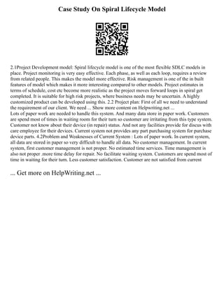 Case Study On Spiral Lifecycle Model
2.1Project Development model: Spiral lifecycle model is one of the most flexible SDLC models in
place. Project monitoring is very easy effective. Each phase, as well as each loop, requires a review
from related people. This makes the model more effective. Risk management is one of the in built
features of model which makes it more interesting compared to other models. Project estimates in
terms of schedule, cost etc become more realistic as the project moves forward loops in spiral get
completed. It is suitable for high risk projects, where business needs may be uncertain. A highly
customized product can be developed using this. 2.2 Project plan: First of all we need to understand
the requirement of our client. We need ... Show more content on Helpwriting.net ...
Lots of paper work are needed to handle this system. And many data store in paper work. Customers
are spend most of times in waiting room for their turn so customer are irritating from this type system.
Customer not know about their device (in repair) status. And not any facilities provide for discus with
care employee for their devices. Current system not provides any part purchasing system for purchase
device parts. 4.2Problem and Weaknesses of Current System : Lots of paper work. In current system,
all data are stored in paper so very difficult to handle all data. No customer management. In current
system, first customer management is not proper. No estimated time services. Time management is
also not proper .more time delay for repair. No facilitate waiting system. Customers are spend most of
time in waiting for their turn. Less customer satisfaction. Customer are not satisfied from current
... Get more on HelpWriting.net ...
 