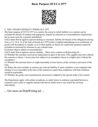 Basic Purpose Of UCA 1977
C. THE UNFAIR CONTRACT TERMS ACT 1977
The basic purpose of UCTA 1977 is to restrict the extent to which liability in a contract can be
excluded for breach of contract and negligence, largely by reference to a reasonableness requirement,
but in some cases by a specific prohibition.
S.6(2) states that as against a person dealing as consumer, liability for breach of the obligations arising
from ss.13, 14 or 15 of the Sale of Goods Act 1979 (seller s implied undertakings as to conformity of
goods with description or sample, or as to their quality or fitness for a particular purpose) cannot be
excluded or restricted by reference to any contract term.
Exclusion clauses subject to reasonableness
S.6(3) states that as against a person dealing ... Show more content on Helpwriting.net ...
(2) Whether the customer received an inducement to agree to the term. (The supplier may have offered
the customer a choice: a lower price but subject to an exemption clause or a higher price without the
exemption.)
(3) Whether the customer knew or ought reasonably to have known of the existence and extent of the
term.
(4) Where the term excludes or restricts any relevant liability if some condition is not complied with,
whether it was reasonable at the time of the contract to expect that compliance with that condition
would be practicable.
(5) Whether the goods were manufactured, processed or adapted to the special order of the custom
The Regulations apply, with certain exceptions, to unfair terms in contracts concluded between a
consumer and a seller or supplier and provide that an unfair term is one which has not been
individually
... Get more on HelpWriting.net ...
 