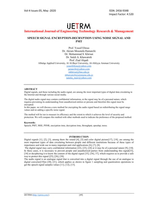 Vol-4 Issues 05, May -2020 ISSN: 2456-9348
Impact Factor: 4.520
International Journal of Engineering Technology Research & Management
IJETRM (http://ijetrm.com/) [49]
SPEECH SIGNAL ENCRYPTION-DECRYPTION USING NOISE SIGNAL AND
PMT
Prof. Yousif Eltous
Dr. Akram Moustafa Hamarchi
Dr. Mohammad S. Khrisat
Dr. Saleh A. Khawatreh
Prof. Ziad Alqadi
Albalqa Applied University, Al Al-Bayt University, Al-Ahliyya Amman University
yousifeltous@yahoo.com
jamarchi@yahoo.com
mkhrisat@bau.edu.jo
skhawatreh@ammanu.edu.jo
natalia_maw@yahoo.com
ABSTRACT
Digital signals, and those including the audio signal, are among the most important types of digital data circulating in
the Internet and through various social media.
The digital audio signal may contain confidential information, or the signal may be of a personal nature, which
requires preventing its understanding from unauthorized entities or persons and therefore this signal must be
encrypted.
In this paper, we will discuss a new method for encrypting the audio signal based on redistributing the signal range
values and on adding a specific noise signal.
The method will be run to measure its efficiency and the extent to which it achieves the level of security and
protection. We will compare this method with other methods used to indicate the preference of the proposed method.
Keywords:
Speech, PMT, MSE, PSNR, encryption time, decryption time, throughput, speedup, noise.
INTRODUCTION
Digital signals [1], [2], [3], among them the sound [4], [5] and color digital picture[17], [18], are among the
most important types of data circulating between people and different institutions because of these types of
importance and wide use in many important and vital applications [6], [7], [8].
The digital signal may carry confidential information [22], [23], [24] or it may be of a personal nature [9], [10].
In these cases, it is necessary to prevent people and unauthorized parties from understanding this signal[33],
[34] or deciphering it to know the content of the digital signal [35], [36], 37], which requires us to provide a safe
way to protect this signal [25], [26], [38].
The audio signal is an analogue signal that is converted into a digital signal through the use of an analogue to
digital converter[19]m [20], [21], which applies as shown in figure 1 sampling and quantization operations to
get the speech signal samples values [11], [12], [13].
 