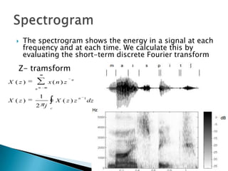    The spectrogram shows the energy in a signal at each
      frequency and at each time. We calculate this by
      evaluating the short-term discrete Fourier transform
   Z- tramsform
                          n
X ( z)         x ( n) z
         n

          1
X ( z)             X ( z ) z n 1dz
         2 j   c
 