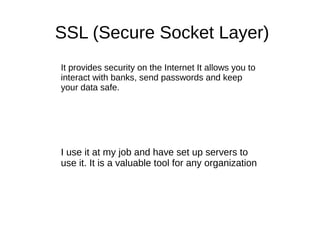 SSL (Secure Socket Layer)
It provides security on the Internet It allows you to
interact with banks, send passwords and keep
your data safe.
I use it at my job and have set up servers to
use it. It is a valuable tool for any organization
 