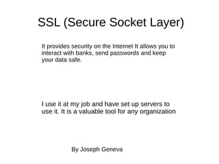 SSL (Secure Socket Layer)
It provides security on the Internet It allows you to
interact with banks, send passwords and keep
your data safe.
I use it at my job and have set up servers to
use it. It is a valuable tool for any organization
By Joseph Geneva
 
