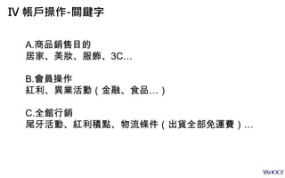A.商品銷售目的
居家、美妝、服飾、3C…
B.會員操作
紅利、異業活動（金融、食品…）
C.全館行銷
尾牙活動、紅利積點、物流條件（出貨全部免運費）…
IV 帳戶操作-關鍵字
 