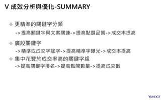  更精準的關鍵字分類
->提高關鍵字與文案關連->提高點選品質->成交率提高
 廣設關鍵字
->精準或成交字加字->提高精準字曝光->成交率提高
 集中花費於成交率高的關鍵字組
->提高關鍵字排名->提高點閱數量->提高成交數
V 成效分析與優化-SUMMARY
 