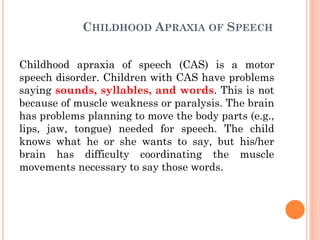 CHILDHOOD APRAXIA OF SPEECH
Childhood apraxia of speech (CAS) is a motor
speech disorder. Children with CAS have problems
saying sounds, syllables, and words. This is not
because of muscle weakness or paralysis. The brain
has problems planning to move the body parts (e.g.,
lips, jaw, tongue) needed for speech. The child
knows what he or she wants to say, but his/her
brain has difficulty coordinating the muscle
movements necessary to say those words.
 