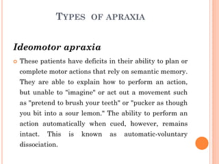 TYPES OF APRAXIA
Ideomotor apraxia
 These patients have deficits in their ability to plan or
complete motor actions that rely on semantic memory.
They are able to explain how to perform an action,
but unable to "imagine" or act out a movement such
as "pretend to brush your teeth" or "pucker as though
you bit into a sour lemon." The ability to perform an
action automatically when cued, however, remains
intact. This is known as automatic-voluntary
dissociation.
 