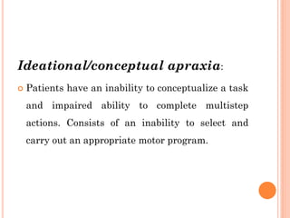 Ideational/conceptual apraxia:
 Patients have an inability to conceptualize a task
and impaired ability to complete multistep
actions. Consists of an inability to select and
carry out an appropriate motor program.
 