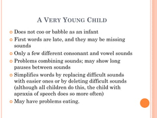 A VERY YOUNG CHILD
 Does not coo or babble as an infant
 First words are late, and they may be missing
sounds
 Only a few different consonant and vowel sounds
 Problems combining sounds; may show long
pauses between sounds
 Simplifies words by replacing difficult sounds
with easier ones or by deleting difficult sounds
(although all children do this, the child with
apraxia of speech does so more often)
 May have problems eating.
 
