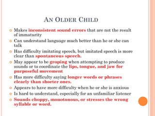AN OLDER CHILD
 Makes inconsistent sound errors that are not the result
of immaturity
 Can understand language much better than he or she can
talk
 Has difficulty imitating speech, but imitated speech is more
clear than spontaneous speech.
 May appear to be groping when attempting to produce
sounds or to coordinate the lips, tongue, and jaw for
purposeful movement
 Has more difficulty saying longer words or phrases
clearly than shorter ones.
 Appears to have more difficulty when he or she is anxious
 Is hard to understand, especially for an unfamiliar listener
 Sounds choppy, monotonous, or stresses the wrong
syllable or word.
 