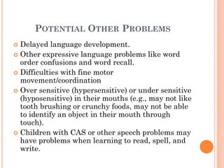 POTENTIAL OTHER PROBLEMS
 Delayed language development.
 Other expressive language problems like word
order confusions and word recall.
 Difficulties with fine motor
movement/coordination
 Over sensitive (hypersensitive) or under sensitive
(hyposensitive) in their mouths (e.g., may not like
tooth brushing or crunchy foods, may not be able
to identify an object in their mouth through
touch).
 Children with CAS or other speech problems may
have problems when learning to read, spell, and
write.
 