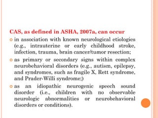 CAS, as defined in ASHA, 2007a, can occur
 in association with known neurological etiologies
(e.g., intrauterine or early childhood stroke,
infection, trauma, brain cancer/tumor resection;
 as primary or secondary signs within complex
neurobehavioral disorders (e.g., autism, epilepsy,
and syndromes, such as fragile X, Rett syndrome,
and Prader-Willi syndrome;)
 as an idiopathic neurogenic speech sound
disorder (i.e., children with no observable
neurologic abnormalities or neurobehavioral
disorders or conditions).
 