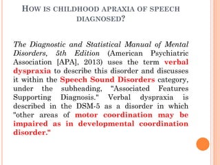 HOW IS CHILDHOOD APRAXIA OF SPEECH
DIAGNOSED?
The Diagnostic and Statistical Manual of Mental
Disorders, 5th Edition (American Psychiatric
Association [APA], 2013) uses the term verbal
dyspraxia to describe this disorder and discusses
it within the Speech Sound Disorders category,
under the subheading, "Associated Features
Supporting Diagnosis." Verbal dyspraxia is
described in the DSM-5 as a disorder in which
"other areas of motor coordination may be
impaired as in developmental coordination
disorder."
 