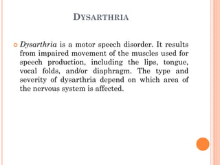 DYSARTHRIA
 Dysarthria is a motor speech disorder. It results
from impaired movement of the muscles used for
speech production, including the lips, tongue,
vocal folds, and/or diaphragm. The type and
severity of dysarthria depend on which area of
the nervous system is affected.
 