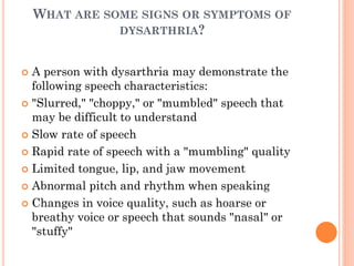 WHAT ARE SOME SIGNS OR SYMPTOMS OF
DYSARTHRIA?
 A person with dysarthria may demonstrate the
following speech characteristics:
 "Slurred," "choppy," or "mumbled" speech that
may be difficult to understand
 Slow rate of speech
 Rapid rate of speech with a "mumbling" quality
 Limited tongue, lip, and jaw movement
 Abnormal pitch and rhythm when speaking
 Changes in voice quality, such as hoarse or
breathy voice or speech that sounds "nasal" or
"stuffy"
 