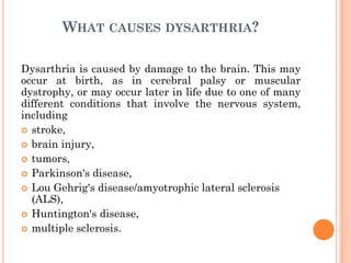WHAT CAUSES DYSARTHRIA?
Dysarthria is caused by damage to the brain. This may
occur at birth, as in cerebral palsy or muscular
dystrophy, or may occur later in life due to one of many
different conditions that involve the nervous system,
including
 stroke,
 brain injury,
 tumors,
 Parkinson's disease,
 Lou Gehrig's disease/amyotrophic lateral sclerosis
(ALS),
 Huntington's disease,
 multiple sclerosis.
 