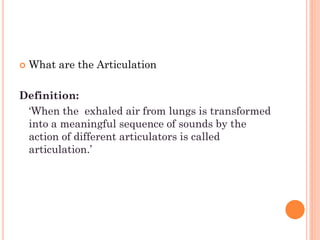  What are the Articulation
Definition:
„When the exhaled air from lungs is transformed
into a meaningful sequence of sounds by the
action of different articulators is called
articulation.‟
 