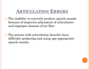 ARTICULATION ERRORS
 The inability to correctly produce speech sounds
because of imprecise placement of articulators
and improper manner of air flow.
 The person with articulation disorder have
difficulty producing and using age-appropriate
speech sounds.
 