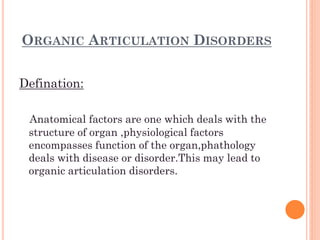 ORGANIC ARTICULATION DISORDERS
Defination:
Anatomical factors are one which deals with the
structure of organ ,physiological factors
encompasses function of the organ,phathology
deals with disease or disorder.This may lead to
organic articulation disorders.
 