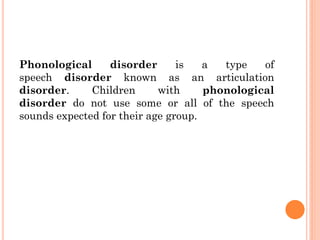 Phonological disorder is a type of
speech disorder known as an articulation
disorder. Children with phonological
disorder do not use some or all of the speech
sounds expected for their age group.
 