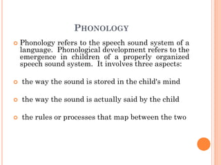 PHONOLOGY
 Phonology refers to the speech sound system of a
language. Phonological development refers to the
emergence in children of a properly organized
speech sound system. It involves three aspects:
 the way the sound is stored in the child's mind
 the way the sound is actually said by the child
 the rules or processes that map between the two
 