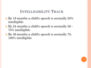 INTELLIGIBILITY TRACK
 By 18 months a child's speech is normally 25%
intelligible
 By 24 months a child's speech is normally 50 -
75% intelligible
 By 36 months a child's speech is normally 75-
100% intelligible
 