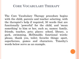 CORE VOCABULARY THERAPY
The Core Vocabulary Therapy procedure begins
with the child, parents and teacher selecting, with
the therapist‟s help if required, 50 words that are
functionally „powerful‟ for the child, and „mean
something‟ to him or her, such as, names: family,
friends, teacher, pets; places: school, library, a
park, swimming, McDonalds; functional words:
please, thank you, toilet; favorite things: sport,
superheroes, games and characters. Timothy's
words below serve as an example.
 