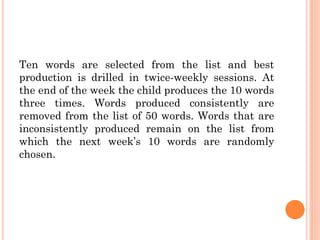 Ten words are selected from the list and best
production is drilled in twice-weekly sessions. At
the end of the week the child produces the 10 words
three times. Words produced consistently are
removed from the list of 50 words. Words that are
inconsistently produced remain on the list from
which the next week‟s 10 words are randomly
chosen.
 