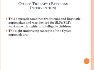 CYCLES THERAPY (PATTERNS
INTERVENTION)
 This approach combines traditional and linguistic
approaches and was devised for SLPs/SLTs
working with highly unintelligible children.
 The eight underlying concepts of the Cycles
approach are:
 