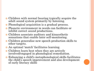  Children with normal hearing typically acquire the
adult sound system primarily by listening.
 Phonological acquisition is a gradual process.
 Phonetic environment in words can facilitate or
inhibit correct sound productions.
 Children associate auditory and kinaesthetic
sensations that enable later self-monitoring.
 Children generalise new speech production skills to
other targets.
 An optimal „match‟ facilitates learning.
 Children learn best when they are actively
involved/engaged in phonological remediation.
 Enhancing a child‟s metaphonological skills facilitates
the child‟s speech improvement and also development
of early literacy skills
 