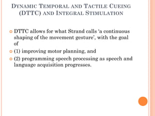 DYNAMIC TEMPORAL AND TACTILE CUEING
(DTTC) AND INTEGRAL STIMULATION
 DTTC allows for what Strand calls „a continuous
shaping of the movement gesture‟, with the goal
of
 (1) improving motor planning, and
 (2) programming speech processing as speech and
language acquisition progresses.
 