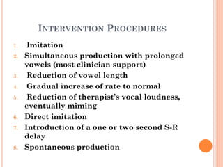 INTERVENTION PROCEDURES
1. Imitation
2. Simultaneous production with prolonged
vowels (most clinician support)
3. Reduction of vowel length
4. Gradual increase of rate to normal
5. Reduction of therapist’s vocal loudness,
eventually miming
6. Direct imitation
7. Introduction of a one or two second S-R
delay
8. Spontaneous production
 