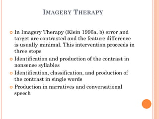 IMAGERY THERAPY
 In Imagery Therapy (Klein 1996a, b) error and
target are contrasted and the feature difference
is usually minimal. This intervention proceeds in
three steps
 Identification and production of the contrast in
nonsense syllables
 Identification, classification, and production of
the contrast in single words
 Production in narratives and conversational
speech
 