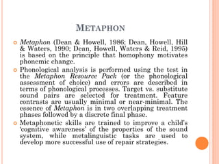 METAPHON
 Metaphon (Dean & Howell, 1986; Dean, Howell, Hill
& Waters, 1990; Dean, Howell, Waters & Reid, 1995)
is based on the principle that homophony motivates
phonemic change.
 Phonological analysis is performed using the test in
the Metaphon Resource Pack (or the phonological
assessment of choice) and errors are described in
terms of phonological processes. Target vs. substitute
sound pairs are selected for treatment. Feature
contrasts are usually minimal or near-minimal. The
essence of Metaphon is in two overlapping treatment
phases followed by a discrete final phase.
 Metaphonetic skills are trained to improve a child‟s
„cognitive awareness‟ of the properties of the sound
system, while metalinguistic tasks are used to
develop more successful use of repair strategies.
 