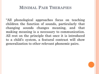 MINIMAL PAIR THERAPIES
“All phonological approaches focus on teaching
children the function of sounds, particularly that
changing sounds changes meaning, and that
making meaning is a necessary to communication.
All rest on the principle that once it is introduced
to a child‟s system, a featural contrast will show
generalization to other relevant phonemic pairs.
 