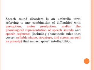 Speech sound disorders is an umbrella term
referring to any combination of difficulties with
perception, motor production, and/or the
phonological representation of speech sounds and
speech segments (including phonotactic rules that
govern syllable shape, structure, and stress, as well
as prosody) that impact speech intelligibility.
 